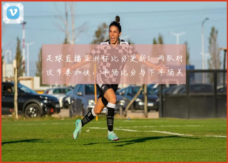 足球直播亚洲杯比分更新：两队对攻节奏加快，半场比分与下半场关键战术安排成焦点