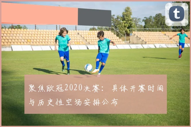 聚焦欧冠2020决赛：具体开赛时间与历史性空场安排公布