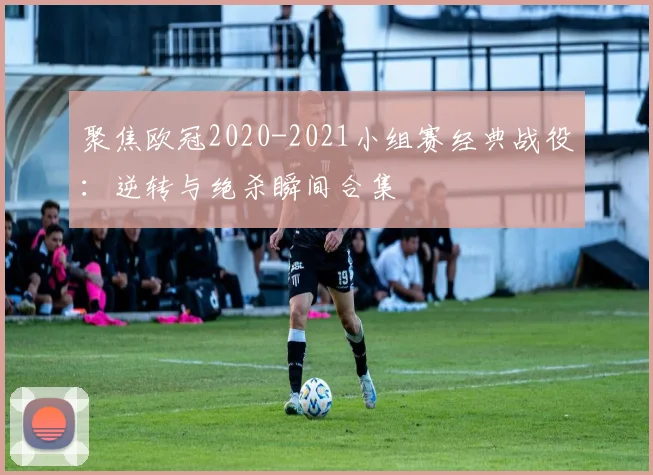 聚焦欧冠2020-2021小组赛经典战役：逆转与绝杀瞬间合集