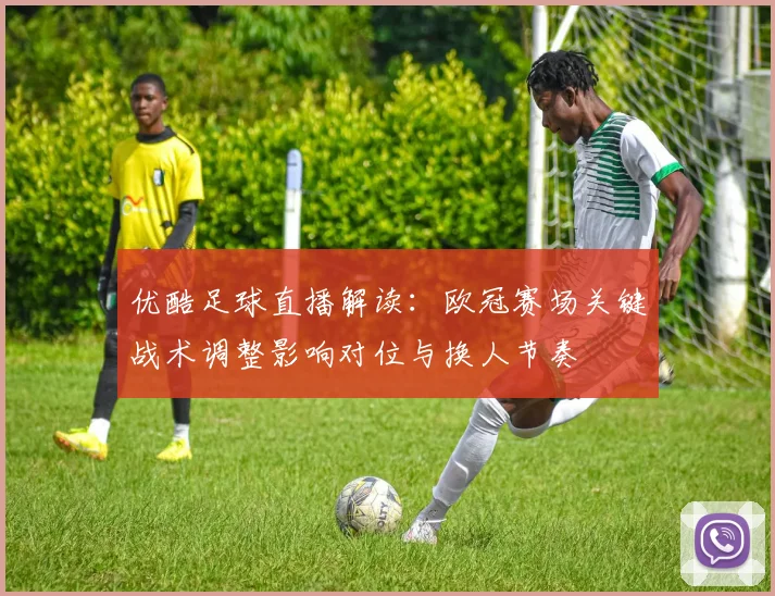 优酷足球直播解读：欧冠赛场关键战术调整影响对位与换人节奏