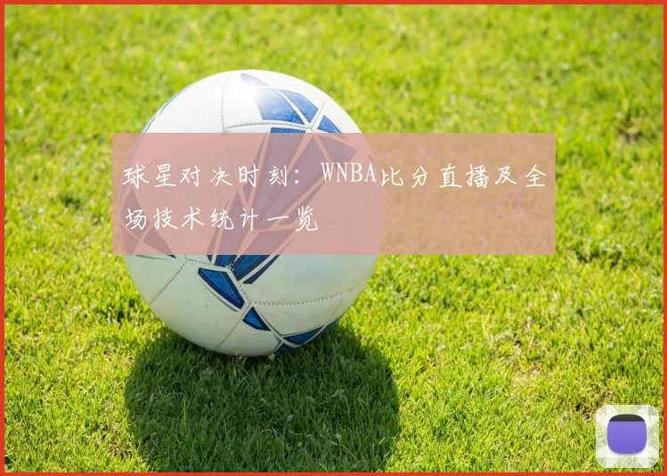 球星对决时刻：WNBA比分直播及全场技术统计一览